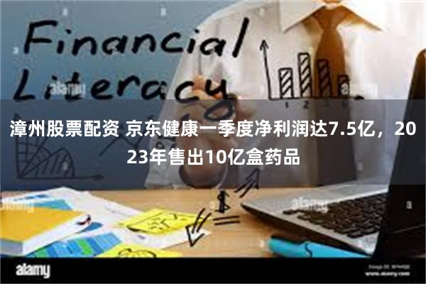 漳州股票配资 京东健康一季度净利润达7.5亿，2023年售出10亿盒药品