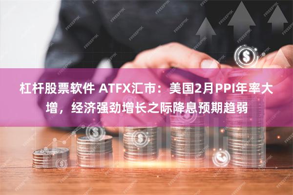 杠杆股票软件 ATFX汇市：美国2月PPI年率大增，经济强劲增长之际降息预期趋弱