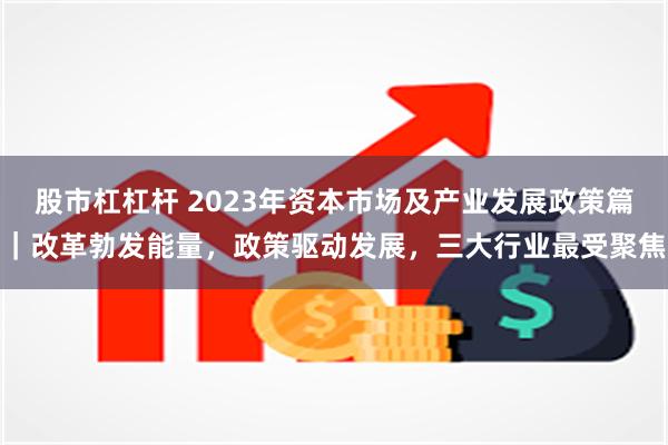 股市杠杠杆 2023年资本市场及产业发展政策篇｜改革勃发能量，政策驱动发展，三大行业最受聚焦