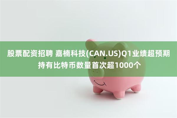 股票配资招聘 嘉楠科技(CAN.US)Q1业绩超预期 持有比特币数量首次超1000个