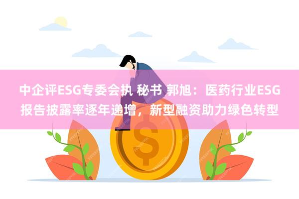 中企评ESG专委会执 秘书 郭旭：医药行业ESG报告披露率逐年递增，新型融资助力绿色转型