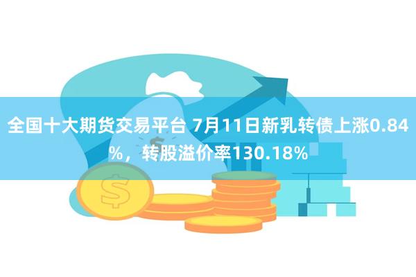 全国十大期货交易平台 7月11日新乳转债上涨0.84%，转股溢价率130.18%