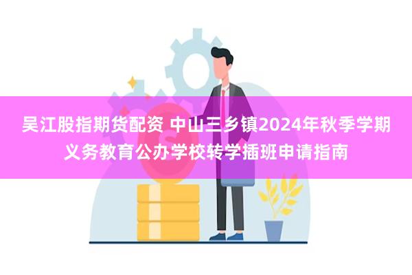 吴江股指期货配资 中山三乡镇2024年秋季学期义务教育公办学校转学插班申请指南