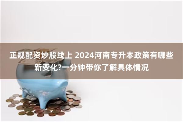 正规配资炒股线上 2024河南专升本政策有哪些新变化?一分钟带你了解具体情况