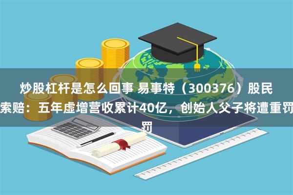 炒股杠杆是怎么回事 易事特（300376）股民索赔：五年虚增营收累计40亿，创始人父子将遭重罚