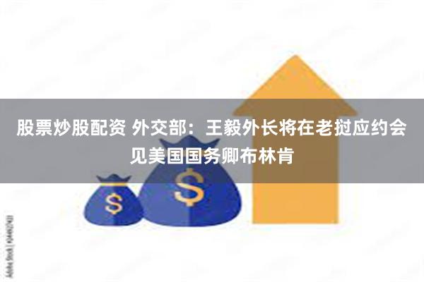 股票炒股配资 外交部：王毅外长将在老挝应约会见美国国务卿布林肯