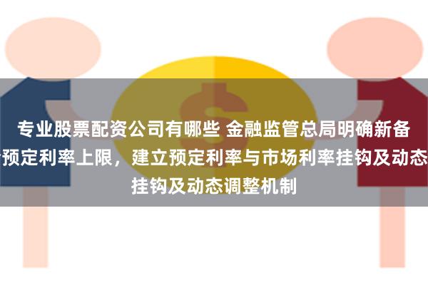 专业股票配资公司有哪些 金融监管总局明确新备案人身险预定利率上限，建立预定利率与市场利率挂钩及动态调整机制