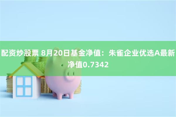 配资炒股票 8月20日基金净值：朱雀企业优选A最新净值0.7342