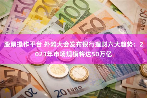 股票操作平台 外滩大会发布银行理财六大趋势：2023年市场规模将达50万亿