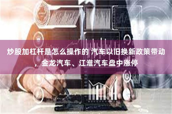 炒股加杠杆是怎么操作的 汽车以旧换新政策带动，金龙汽车、江淮汽车盘中涨停