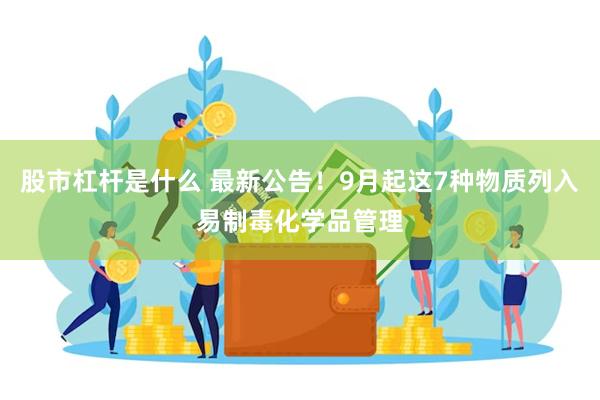 股市杠杆是什么 最新公告！9月起这7种物质列入易制毒化学品管理