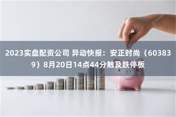 2023实盘配资公司 异动快报：安正时尚（603839）8月20日14点44分触及跌停板