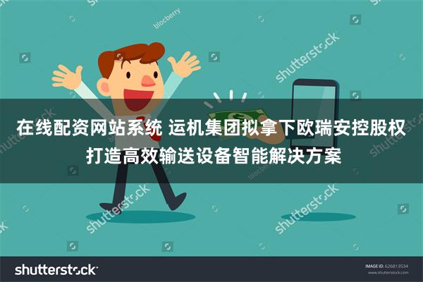 在线配资网站系统 运机集团拟拿下欧瑞安控股权 打造高效输送设备智能解决方案