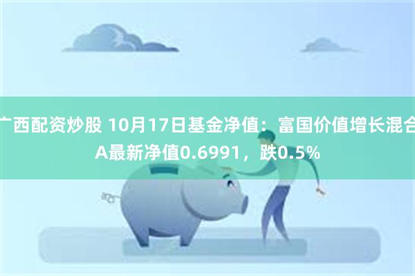 广西配资炒股 10月17日基金净值：富国价值增长混合A最新净值0.6991，跌0.5%