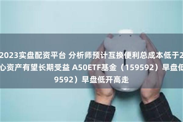 2023实盘配资平台 分析师预计互换便利总成本低于2.5% 核心资产有望长期受益 A50ETF基金（159592）早盘低开高走