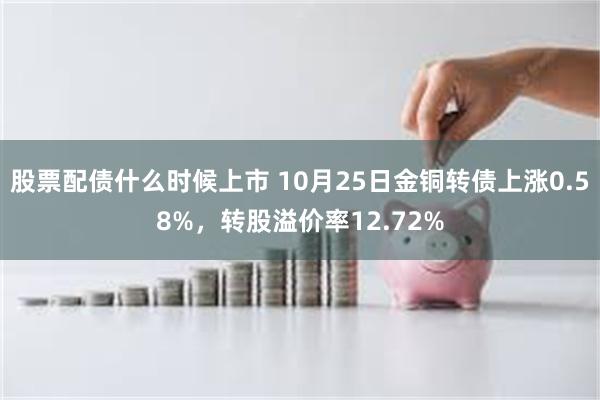 股票配债什么时候上市 10月25日金铜转债上涨0.58%，转股溢价率12.72%