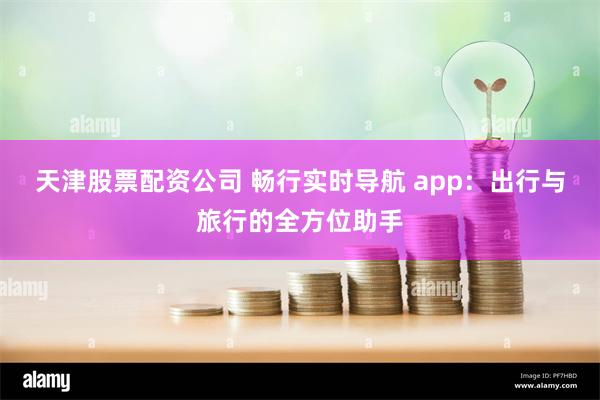 天津股票配资公司 畅行实时导航 app：出行与旅行的全方位助手