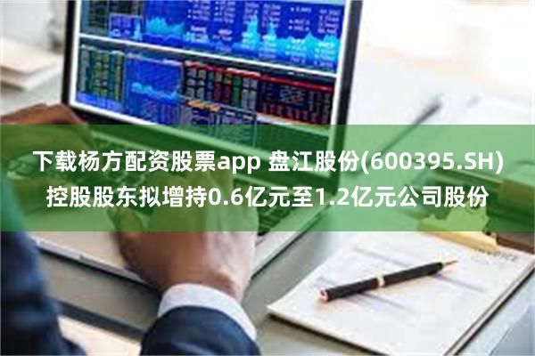 下载杨方配资股票app 盘江股份(600395.SH)控股股东拟增持0.6亿元至1.2亿元公司股份