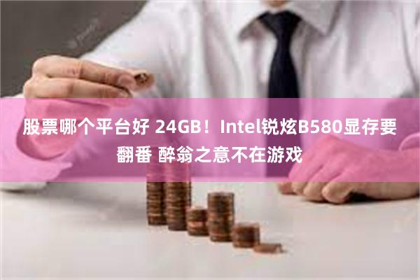 股票哪个平台好 24GB！Intel锐炫B580显存要翻番 醉翁之意不在游戏