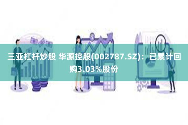 三亚杠杆炒股 华源控股(002787.SZ)：已累计回购3.03%股份