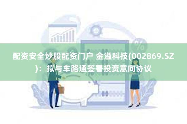 配资安全炒股配资门户 金溢科技(002869.SZ)：拟与车路通签署投资意向协议