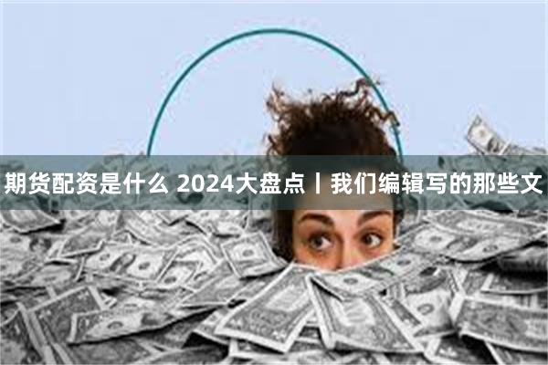 期货配资是什么 2024大盘点丨我们编辑写的那些文