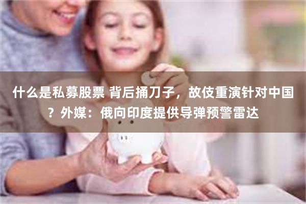 什么是私募股票 背后捅刀子，故伎重演针对中国？外媒：俄向印度提供导弹预警雷达