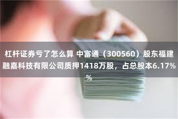 杠杆证券亏了怎么算 中富通（300560）股东福建融嘉科技有限公司质押1418万股，占总股本6.17%