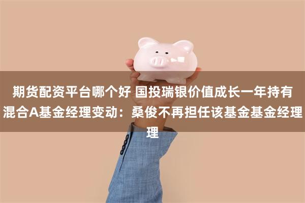 期货配资平台哪个好 国投瑞银价值成长一年持有混合A基金经理变动：桑俊不再担任该基金基金经理