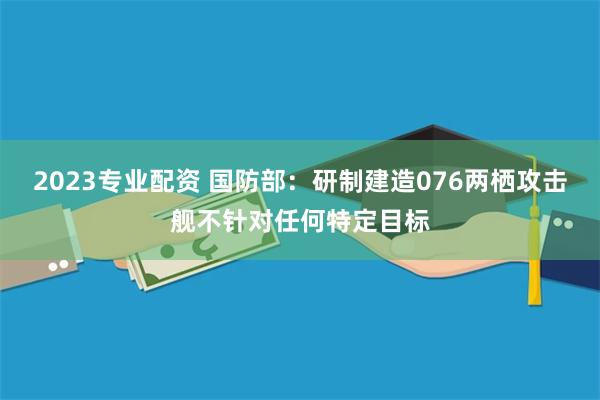 2023专业配资 国防部：研制建造076两栖攻击舰不针对任何特定目标