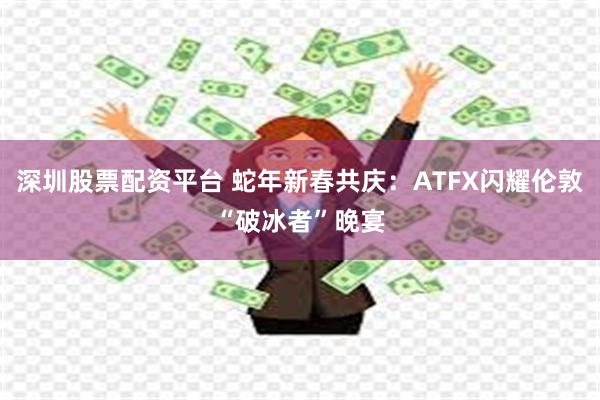 深圳股票配资平台 蛇年新春共庆：ATFX闪耀伦敦“破冰者”晚宴