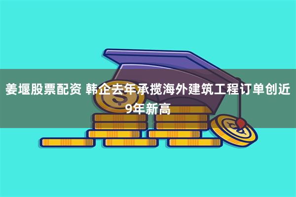 姜堰股票配资 韩企去年承揽海外建筑工程订单创近9年新高