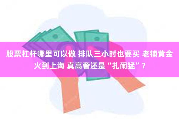 股票杠杆哪里可以做 排队三小时也要买 老铺黄金火到上海 真高奢还是“扎闹猛”？