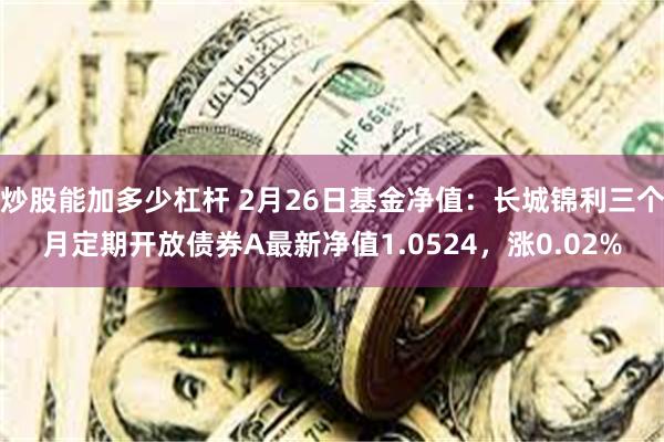 炒股能加多少杠杆 2月26日基金净值：长城锦利三个月定期开放债券A最新净值1.0524，涨0.02%