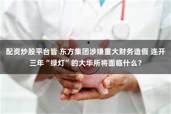 配资炒股平台皆 东方集团涉嫌重大财务造假 连开三年“绿灯”的大华所将面临什么？