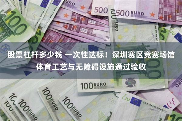 股票杠杆多少钱 一次性达标！深圳赛区竞赛场馆体育工艺与无障碍设施通过验收