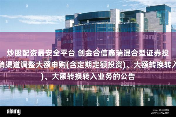 炒股配资最安全平台 创金合信鑫瑞混合型证券投资基金在直销渠道调整大额申购(含定期定额投资)、大额转换转入业务的公告