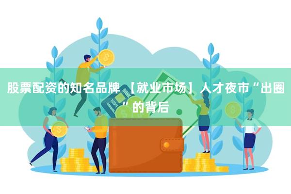 股票配资的知名品牌 【就业市场】人才夜市“出圈”的背后