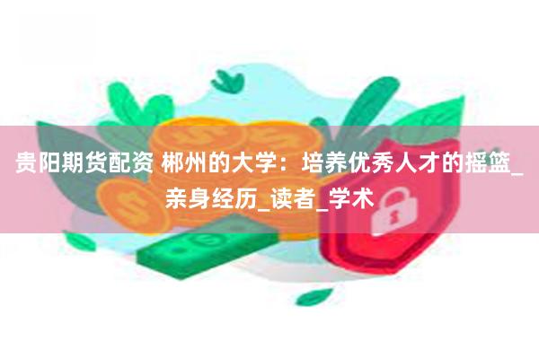 贵阳期货配资 郴州的大学：培养优秀人才的摇篮_亲身经历_读者_学术