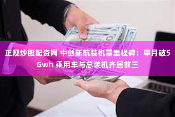 正规炒股配资网 中创新航装机量里程碑：单月破5Gwh 乘用车与总装机齐居前三