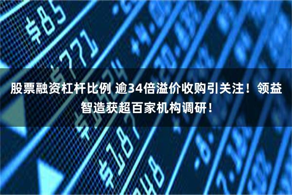 股票融资杠杆比例 逾34倍溢价收购引关注！领益智造获超百家机构调研！
